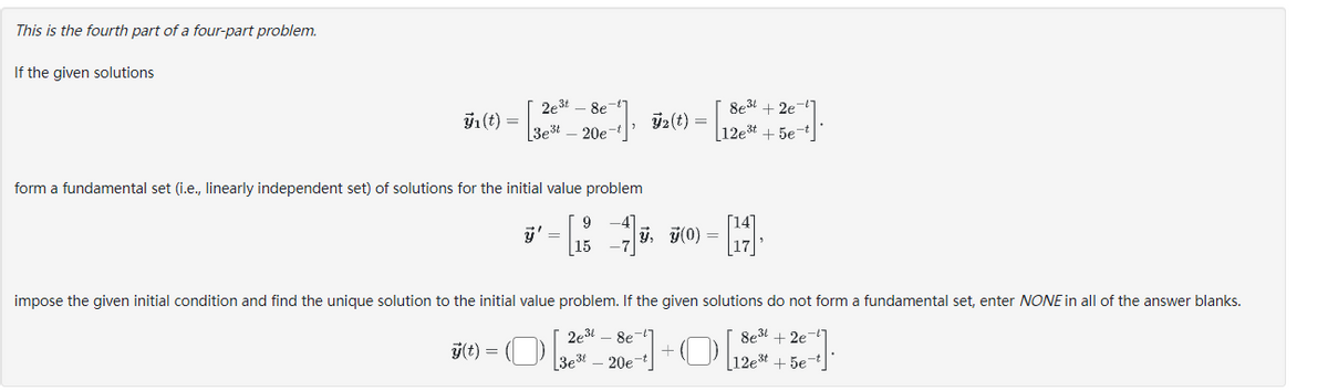 This is the fourth part of a four-part problem.
If the given solutions
ÿ₁ (t) =
2e³t 8e
3est 20e-t
form a fundamental set (i.e., linearly independent set) of solutions for the initial value problem
ÿ' =
2 (t) =
ÿ, 7(0) =
=
2e³8e-
3e320e-t
8e³+2e7
12e³t+5e7
[17],
impose the given initial condition and find the unique solution to the initial value problem. If the given solutions do not form a fundamental set, enter NONE in all of the answer blanks.
8e³+2e-
-O [12³ + 5e-²
g(t)=