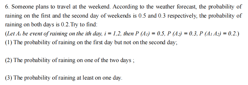 6. Someone plans to travel at the weekend. According to the weather forecast, the probability of
raining on the first and the second day of weekends is 0.5 and 0.3 respectively, the probability of
raining on both days is 0.2. Try to find:
(Let Ai be event of raining on the ith day, i = 1,2, then P (A₁) = 0.5, P (A2) = 0.3, P (A1 A2) = 0.2.)
(1) The probability of raining on the first day but not on the second day;
(2) The probability of raining on one of the two days;
(3) The probability of raining at least on one day.