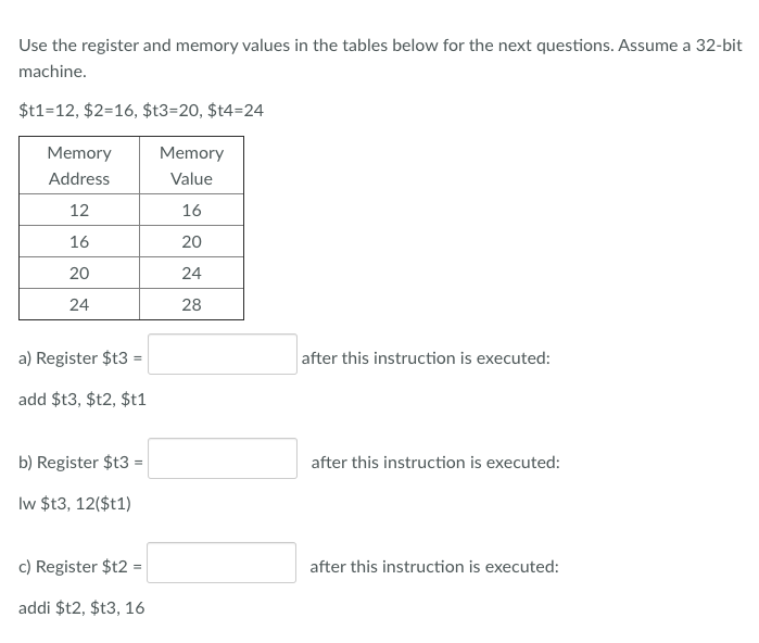 Use the register and memory values in the tables below for the next questions. Assume a 32-bit
machine.
$t1=12, $2=16, $t3=20, $t4=24
Memory
Memory
Address
Value
12
16
16
20
20
24
24
28
a) Register $t3
after this instruction is executed:
add $t3, $t2, $t1
b) Register $t3 =
after this instruction is executed:
Iw $t3, 12($t1)
c) Register $t2 =
after this instruction is executed:
addi $t2, $t3, 16
