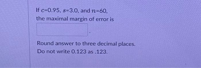 If c=0.95, s-3.0, and n=60,
the maximal margin of error is
Round answer to three decimal places.
Do not write 0.123 as.123.