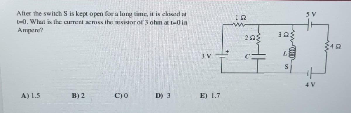 After the switch S is kept open for a long time, it is closed at
t=0. What is the current across the resistor of 3 ohm at t=0 in
Ampere?
A) 1.5
B) 2
C) 0
D) 3
3 V
E) 1.7
12
252
3ΩΣ
L
S
5 V
4 V
492
