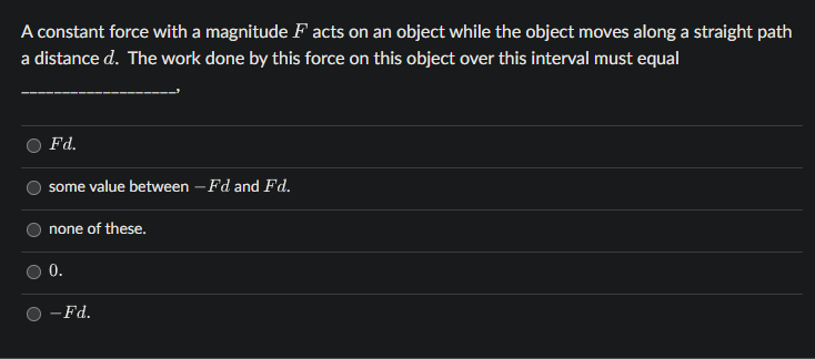 A constant force with a magnitude Facts on an object while the object moves along a straight path
a distance d. The work done by this force on this object over this interval must equal
Fd.
some value between - Fd and Fd.
none of these.
0.
- Fd.