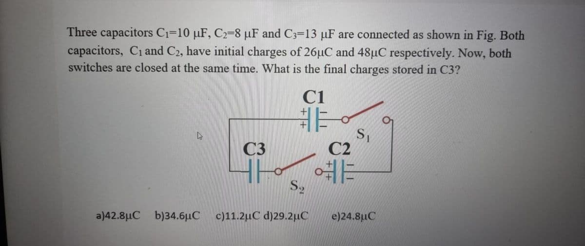 Three capacitors C₁-10 µF, C2-8 μF and C3-13 µF are connected as shown in Fig. Both
capacitors, C₁ and C2, have initial charges of 26µC and 48µC respectively. Now, both
switches are closed at the same time. What is the final charges stored in C3?
C3
C1
非。
S₂
a)42.8μC b)34.6μC c)11.2μC d)29.2μC
S₁
02
HE
e)24.8μC