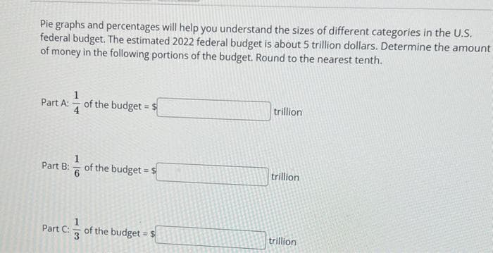 Pie graphs and percentages will help you understand the sizes of different categories in the U.S.
federal budget. The estimated 2022 federal budget is about 5 trillion dollars. Determine the amount
of money in the following portions of the budget. Round to the nearest tenth.
Part A:
Part B:
6
of the budget = $
of the budget = $
Part C: of the budget = $
3
trillion
trillion
trillion