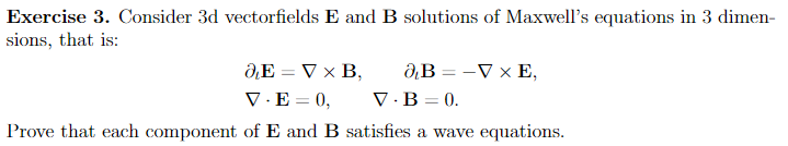 Exercise 3. Consider 3d vectorfields E and B solutions of Maxwell's equations in 3 dimen-
sions, that is:
O, E = V x B,
V.E=0,
B-V x E,
V.B=0.
Prove that each component of E and B satisfies a wave equations.