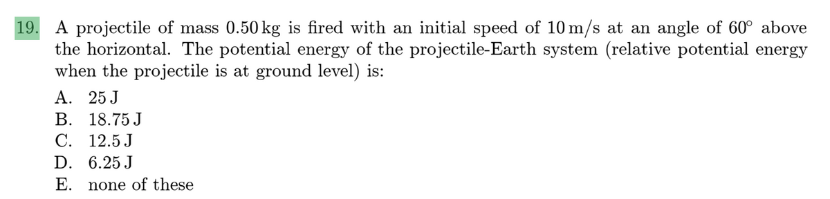 19. A projectile of mass 0.50 kg is fired with an initial speed of 10 m/s at an angle of 60° above
the horizontal. The potential energy of the projectile-Earth system (relative potential energy
when the projectile is at ground level) is:
A. 25 J
B. 18.75 J
C.
12.5 J
D.
6.25 J
E. none of these