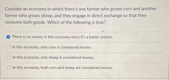 Consider an economy in which there's one farmer who grows corn and another
farmer who grows sheep, and they engage in direct exchange so that they
consume both goods. Which of the following is true?
There is no money in this economy since it's a barter system.
In this economy, only corn is considered money.
In this economy, only sheep is considered money.
In this economy, both corn and sheep are considered money.