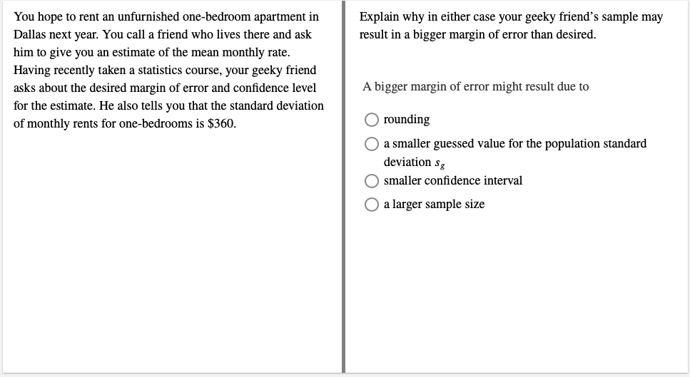 You hope to rent an unfurnished one-bedroom apartment in
Dallas next year. You call a friend who lives there and ask
him to give you an estimate of the mean monthly rate.
Having recently taken a statistics course, your geeky friend
asks about the desired margin of error and confidence level
for the estimate. He also tells you that the standard deviation
of monthly rents for one-bedrooms is $360.
Explain why in either case your geeky friend's sample may
result in a bigger margin of error than desired.
A bigger margin of error might result due to
O rounding
O a smaller guessed value for the population standard
deviation sg
O smaller confidence interval
O a larger sample size