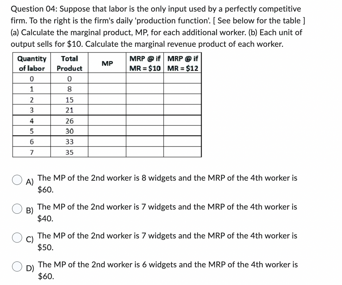 Question 04: Suppose that labor is the only input used by a perfectly competitive
firm. To the right is the firm's daily 'production function'. [ See below for the table]
(a) Calculate the marginal product, MP, for each additional worker. (b) Each unit of
output sells for $10. Calculate the marginal revenue product of each worker.
Quantity
of labor
0
1
2
3
4
5
6
7
Total
Product
0
8
15
21
26
30
33
3.5
MP
MRP @if
MR = $10
MRP @ if
MR = $12
A)
The MP of the 2nd worker is 8 widgets and the MRP of the 4th worker is
$60.
B)
The MP of the 2nd worker is 7 widgets and the MRP of the 4th worker is
$40.
C)
The MP of the 2nd worker is 7 widgets and the MRP of the 4th worker is
$50.
D)
The MP of the 2nd worker is 6 widgets and the MRP of the 4th worker is
$60.