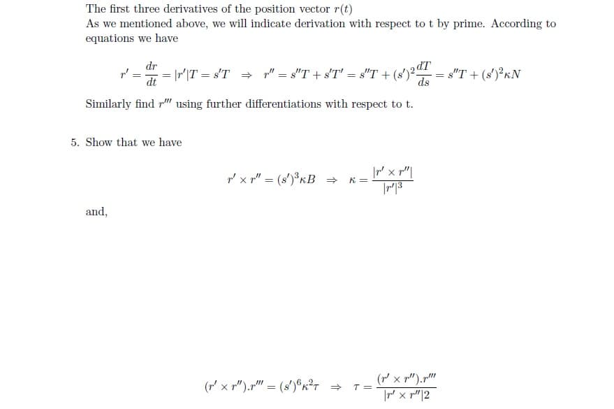 The first three derivatives of the position vector r(t)
As we mentioned above, we will indicate derivation with respect to t by prime. According to
equations we have
dr
dt
Similarly find "" using further differentiations with respect to t.
p²
and,
=\r'\T = s'T ⇒ r" = 8″T + s'T' = s"T + (s')2 = 8″T + (s')² kN
ds
5. Show that we have
r' xr" = (s')³ KB ⇒
(r' xr").r" = (s')³K²T ⇒
K =
T =
|r² x r"|
|r1|3
(² x ²).p!!!
|r' xr" |2