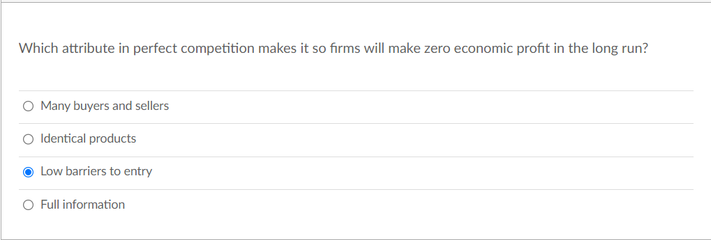 Which attribute in perfect competition makes it so firms will make zero economic profit in the long run?
O Many buyers and sellers
O Identical products
O Low barriers to entry
O Full information