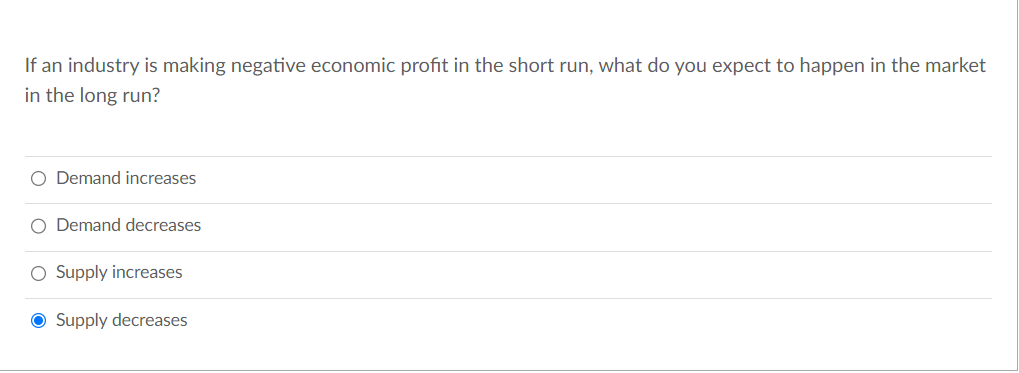 If an industry is making negative economic profit in the short run, what do you expect to happen in the market
in the long run?
O Demand increases
O Demand decreases
O Supply increases
● Supply decreases