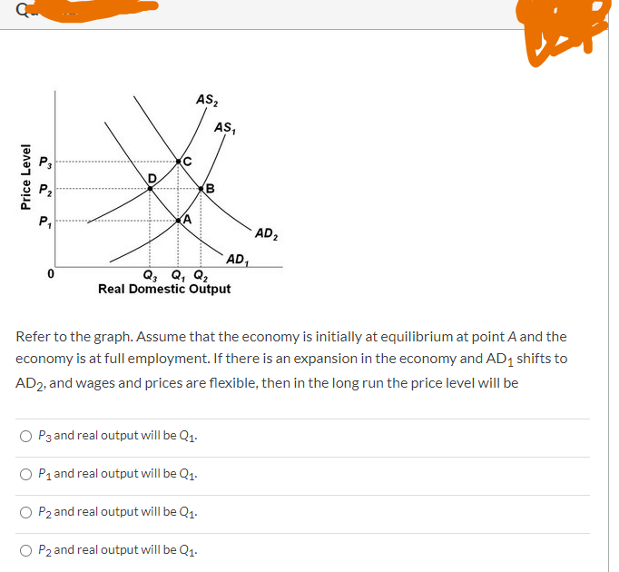 Price Level
NO
P3
P₁
0
O
U
D
AS₂
AS₁
00
B
O P3 and real output will be Q1.
O P₁ and real output will be Q₁.
P2 and real output will be Q1.
O P2 and real output will be Q₁.
AD₁
Q3 Q₁ Q₂
Real Domestic Output
AD ₂
Refer to the graph. Assume that the economy is initially at equilibrium at point A and the
economy is at full employment. If there is an expansion in the economy and AD₁ shifts to
AD2, and wages and prices are flexible, then in the long run the price level will be