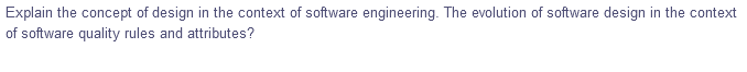 Explain the concept of design in the context of software engineering. The evolution of software design in the context
of software quality rules and attributes?
