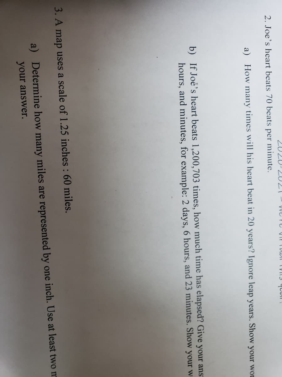 2. Joe's heart beats 70 beats
per
minute.
a) How many times will his heart beat in 20 years? Ignore leap years. Show your wor
b) If Joe's heart beats 1,200,703 times, how much time has elapsed? Give your ans-
hours, and minutes, for example: 2 days, 6 hours, and 23 minutes. Show your w-
3. A map uses a scale of 1.25 inches : 60 miles.
a) Determine how many miles are represented by one inch. Use at least twom
your answer.
