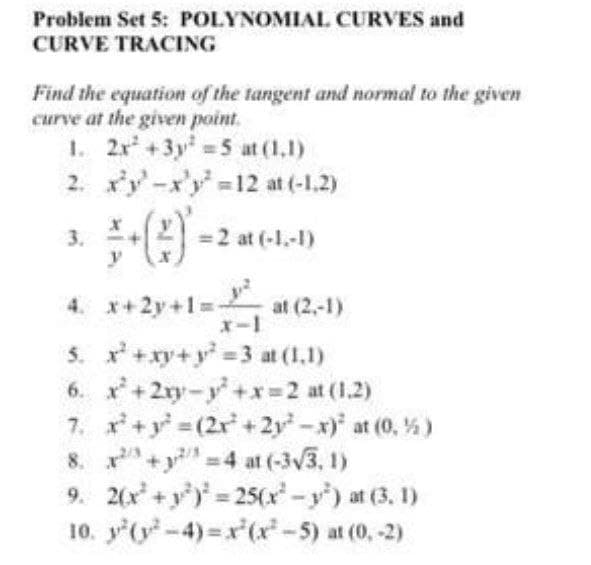 Problem Set 5: POLYNOMIAL CURVES and
CURVE TRACING
Find the equation of the tangent and normal to the given
curve at the given point.
1. 2x +3y 5 at (1.1)
2. xy-x'y-12 at (-1.2)
=2 at (-1.-1)
3.
y
4. x+2y+1=-
at (2,-1)
x-1
5. x+xy+y 3 at (1,1)
6. x +2ry-y+x 2 at (1.2)
7. x+y (2r + 2y-x) at (0, %)
8. x +y 4 at (-3V3, 1)
9. 2(x +y) 25(x-y') at (3, 1)
10. y'(y-4) x(x-5) at (0, -2)
