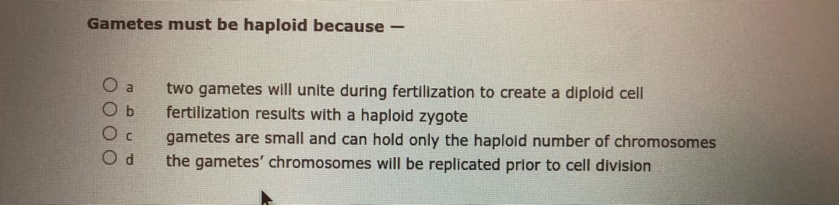 Gametes must be haploid because
two gametes will unite during fertilization to create a diploid cell
fertilization results with a haploid zygote
a
gametes are small and can hold only the haploid number of chromosomes
the gametes' chromosomes will be replicated prior to cell division
O O O O
