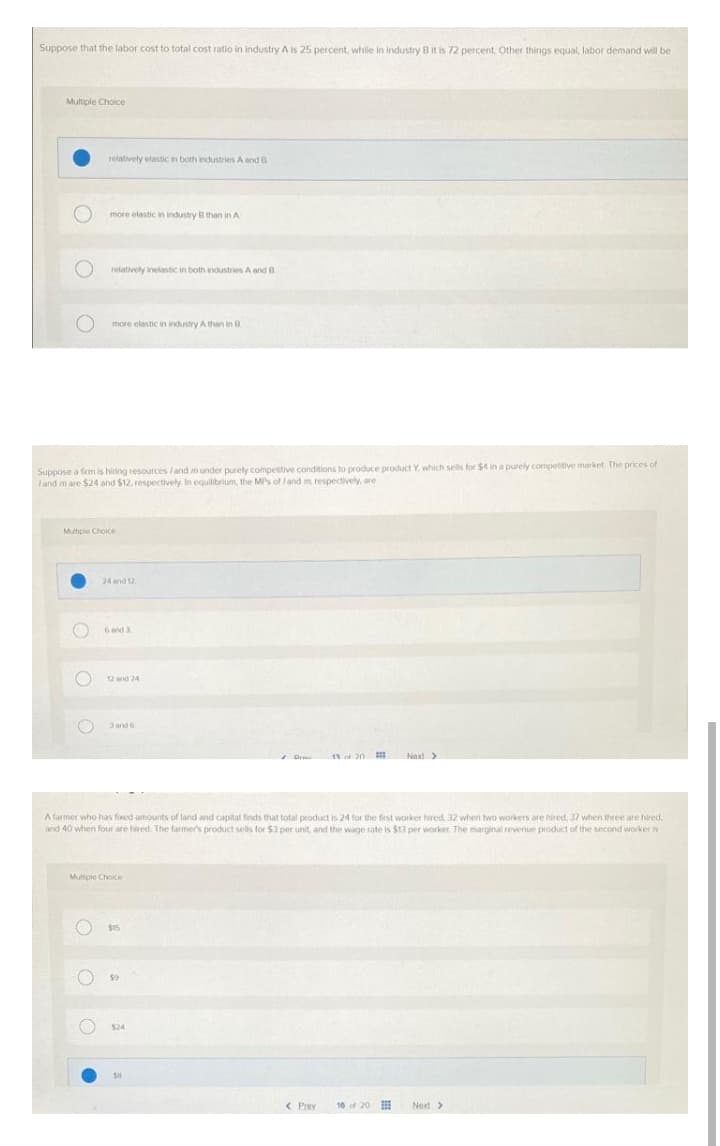 Suppose that the labor cost to total cost ratio in industry A is 25 percent, while in industry B it is 72 percent. Other things equal, labor demand will be
Multiple Choice
relatively elastic in both industries A and B
more elestic in industry B thaon in A
relatively inelastic in both industries A and B
more elastic an industry Athan in R
Suppose a fem is hiring resources land m under purely competitive conditions to produce product Y. which sels for $4 in a purely competitive market The prices of
land mare $24 and $12. respectively. In equilibrium, the MPs of /and m respectively, are
Multipie Choice
24 and 12
6and3
12 and 24
3 and 6
1d 20
Next>
A farmer who has foxed amounts of land and capital finds that total product is 24 for the fiest worker hired, 32 when two workers are hired, 37 when three are hired,
and 40 when four are hired. The farmer's product sells for $3 per unit, and the wage rate is $13 per worker, The marginal revenue product of the second worker is
Multiole Choice
$15
$24
< Prev
10 of 20
Next>
