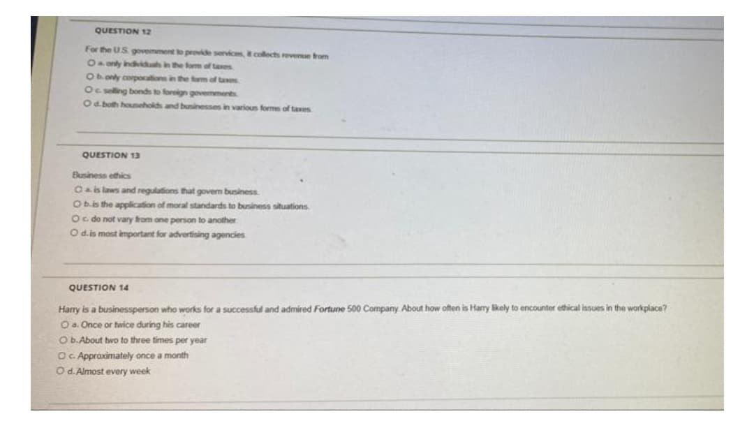 QUESTION 12
For the US govemment to provide services, collects revense trom
14 only indviduah in the fom of taves
Ob. only corpocations in the om of tae
Oc selling bonds to foreign govemments
Od. both houneholds and buninesses in various forme of taxes
QUESTION 13
Business ethics
Oais laws and regulations that goverm business.
Obis the application of moral standards to business situations
Oc do not vary from one person to another
O d.is most important for advertising agencies
QUESTION 14
Harry is a businessperson who works for a successful and admired Fortune 500 Company. About how often is Harry likely to encounter ethical issues in the workplace?
Oa. Once or twice during his career
O b.About two to three times per year
OC. Appraximately once a month
O d. Almost every week

