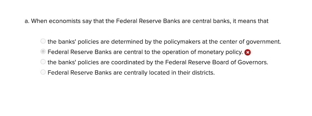 a. When economists say that the Federal Reserve Banks are central banks, it means that
O the banks' policies are determined by the policymakers at the center of government.
Federal Reserve Banks are central to the operation of monetary policy. O
O the banks' policies are coordinated by the Federal Reserve Board of Governors.
O Federal Reserve Banks are centrally located in their districts.
