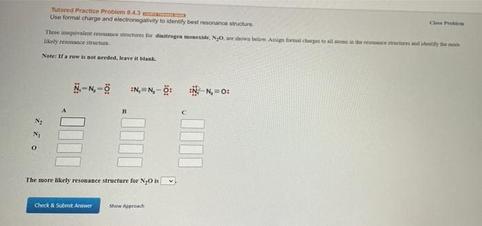 Tutored Practice Problem 8.4.3
Use formal charge and electronegativity to identify best resonance structure
Clese Prolee
Three inequivalent resonaace structures for dinitrogen moneide. NO, are shown below Assign formal charges to all atoms in the resonance structures and identify the more
Likely resonance structure.
Note: Ifa row is not needed, leave it blank
N-N, -ö
:N,= N, - Ö:
N N, =O:
B
The more likely resonance structure for NO is
Check & Submit Answer
Show Approach
