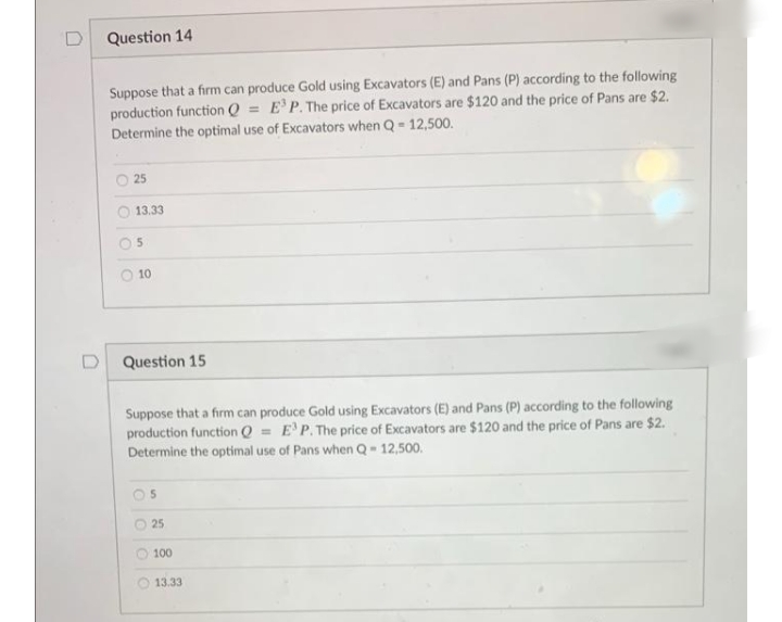 Question 14
Suppose that a firm can produce Gold using Excavators (E) and Pans (P) according to the following
production function Q = E'P. The price of Excavators are $120 and the price of Pans are $2.
Determine the optimal use of Excavators when Q = 12,500.
O 25
13.33
5.
10
Question 15
Suppose that a firm can produce Gold using Excavators (E) and Pans (P) according to the following
production function Q = E'P. The price of Excavators are $120 and the price of Pans are $2.
Determine the optimal use of Pans when Q-12,500.
25
100
13.33
