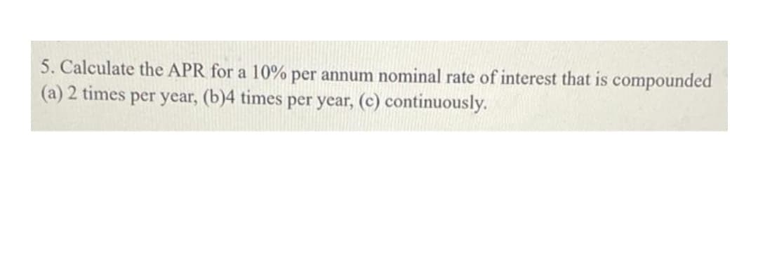 5. Calculate the APR for a 10% per annum nominal rate of interest that is compounded
(a) 2 times per year, (b)4 times per year, (c) continuously.
