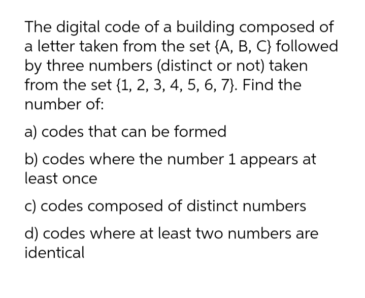 The digital code of a building composed of
a letter taken from the set {A, B, C} followed
by three numbers (distinct or not) taken
from the set {1, 2, 3, 4, 5, 6, 7}. Find the
number of:
a) codes that can be formed
b) codes where the number 1 appears at
least once
c) codes composed of distinct numbers
d) codes where at least two numbers are
identical
