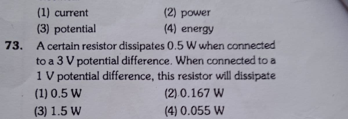 73.
(1) current
(3) potential
(2) power
(4) energy
A certain resistor dissipates 0.5 W when connected
to a 3 V potential difference. When connected to a
1 V potential difference, this resistor will dissipate
(1) 0.5 W
(2) 0.167 W
(4) 0.055 W
(3) 1.5 W