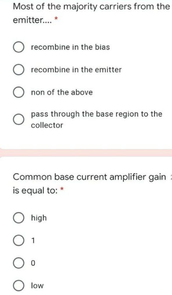 Most of the majority carriers from the
emitter... *
recombine in the bias
recombine in the emitter
non of the above
pass through the base region to the
collector
Common base current amplifier gain
is equal to:
high
low
