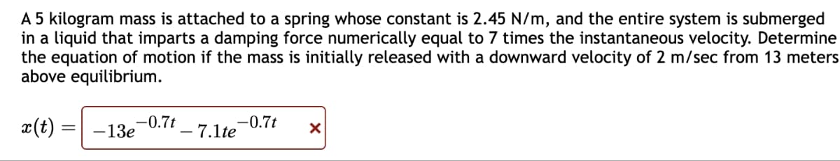 A 5 kilogram mass is attached to a spring whose constant is 2.45 N/m, and the entire system is submerged
in a liquid that imparts a damping force numerically equal to 7 times the instantaneous velocity. Determine
the equation of motion if the mass is initially released with a downward velocity of 2 m/sec from 13 meters
above equilibrium.
x(t)
-0.7t
-13e
- 7.1te
-0.7t
X