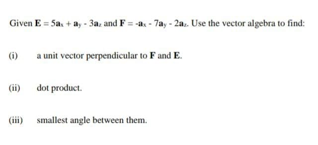 Given E = 5ax + ay - 3az and F = -ax - 7ay - 2az. Use the vector algebra to find:
(i)
a unit vector perpendicular to F and E.
(ii)
dot product.
(iii)
smallest angle between them.
