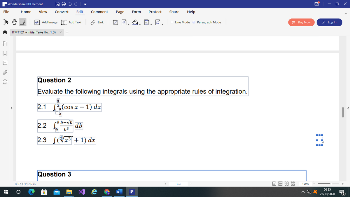 Wondershare PDFelement
- O X
File
Home
View
Convert
Edit
Comment
Page
Form
Protect
Share
Help
W Add Image İTI Add Text
O Link
Line Mode o Paragraph Mode
P Buy Now
& Log In
ITMT121 - Initial Take Ho..1.0)
Question 2
Evaluate the following integrals using the appropriate rules of integration.
2.1
SZ(cos x – 1) dx
2.2
db
b3
2.3
S(Vx3 + 1) dx
Question 3
8.27 X 11.69 in
3/4
159%
06:35
23/10/2020
O K I O Q
