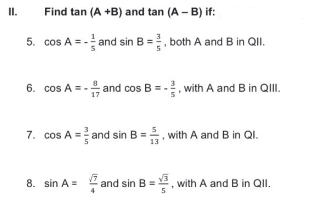 I.
Find tan (A +B) and tan (A - B) if:
5. cos A =
- and sin B =, both A and B in QII.
cos A = -
and cos B = -?
17
, with A and B in QIII.
6.
7. cos A = and sin B =
with A and B in QI.
13
8. sin A =
and sin B =
V3
with A and B in QII.
