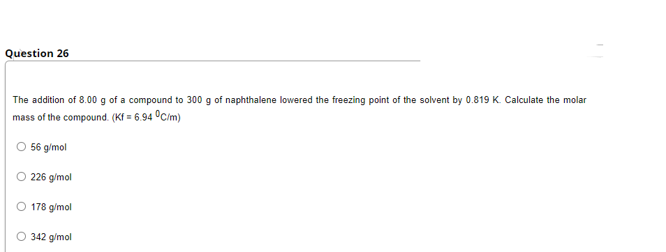 Question 26
The addition of 8.00 g of a compound to 300 g of naphthalene lowered the freezing point of the solvent by 0.819 K. Calculate the molar
mass of the compound. (Kf = 6.94 °C/m)
O 56 g/mol
O 226 g/mol
O 178 g/mol
O 342 g/mol
