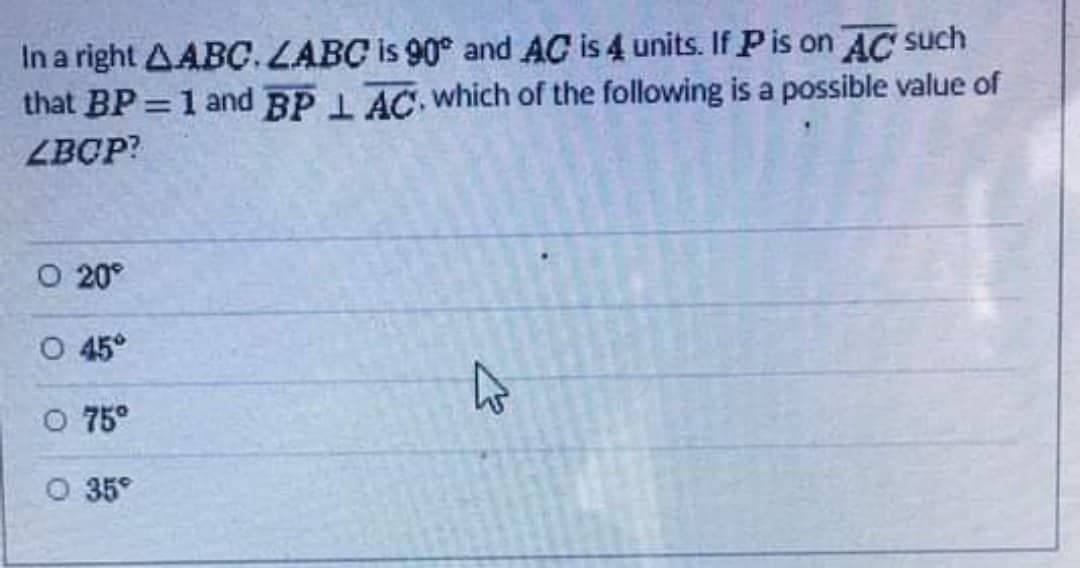 In a right AABC. LABC is 90° and AC is 4 units. If P is on AC such
that BP = 1 and BPL AC, which of the following is a possible value of
LBCP?
O 20°
O 45°
O 75º
O 35⁹
K