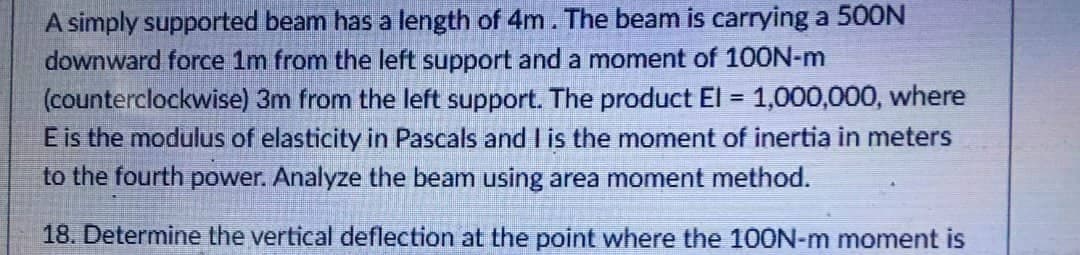 A simply supported beam has a length of 4m. The beam is carrying a 500N
downward force 1m from the left support and a moment of 100N-m
(counterclockwise) 3m from the left support. The product El = 1,000,000, where
E is the modulus of elasticity in Pascals and I is the moment of inertia in meters
to the fourth power. Analyze the beam using area moment method.
18. Determine the vertical deflection at the point where the 100N-m moment is