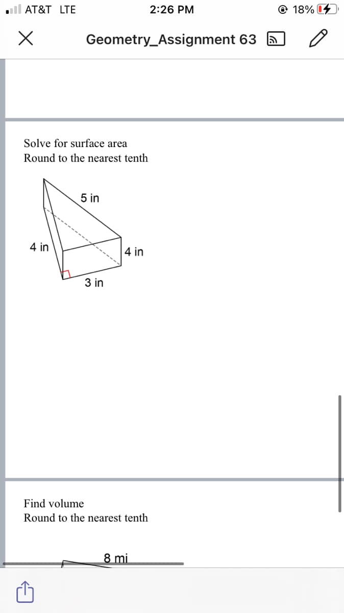 ll AT&T LTE
2:26 PM
© 18% 04
Geometry_Assignment 63
Solve for surface area
Round to the nearest tenth
5 in
4 in
4 in
3 in
Find volume
Round to the nearest tenth
8 mi
