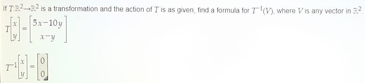 If T:R2 R² is a transformation and the action of I is as given, find a formula for T¹(V), where Vis any vector in R2.
C-1
=
5x-10y
x-y
T
T
=
0