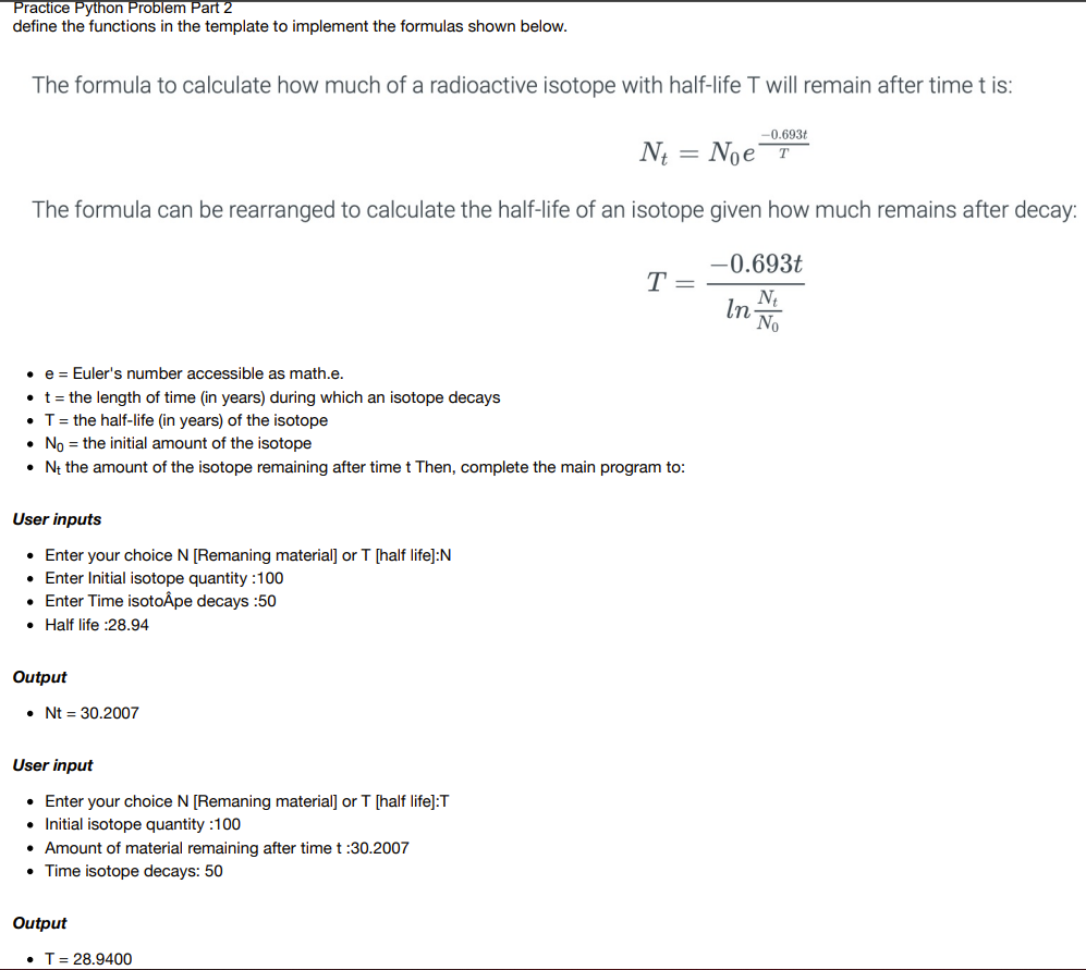 Practice Python Problem Part 2
define the functions in the template to implement the formulas shown below.
The formula to calculate how much of a radioactive isotope with half-life T will remain after time t is:
-0.693t
T
Nt Noe
The formula can be rearranged to calculate the half-life of an isotope given how much remains after decay:
-0.693t
Nt
No
User inputs
• Enter your choice N [Remaning material] or T [half life]:N
• Enter Initial isotope quantity:100
• Enter Time isotoÅpe decays :50
Half life :28.94
• e = Euler's number accessible as math.e.
• t = the length of time (in years) during which an isotope decays
• T = the half-life (in years) of the isotope
No the initial amount of the isotope
• Nt the amount of the isotope remaining after time t Then, complete the main program to:
Output
Nt = 30.2007
User input
• Enter your choice N [Remaning material] or T [half life]:T
• Initial isotope quantity :100
• Amount of material remaining after time t :30.2007
• Time isotope decays: 50
Output
=
T= 28.9400
T =
In