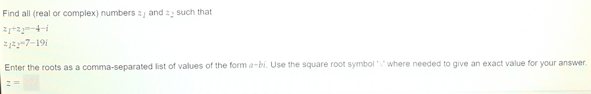 Find all (real or complex) numbers z₁ and zo such that
z₁+z2=−4—i
21²2=7-19i
Enter the roots as a comma-separated list of values of the form a+bi. Use the square root symbol 'V' where needed to give an exact value for your answer.
Z=