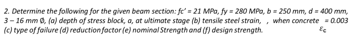 2. Determine the following for the given beam section: fc' = 21 MPa, fy = 280 MPa, b = 250 mm, d = 400 mm,
3- 16 mm Ø, (a) depth of stress block, a, at ultimate stage (b) tensile steel strain,
(c) type of failure (d) reduction factor (e) nominal Strength and (f) design strength.
when concrete = 0.003
Ec
