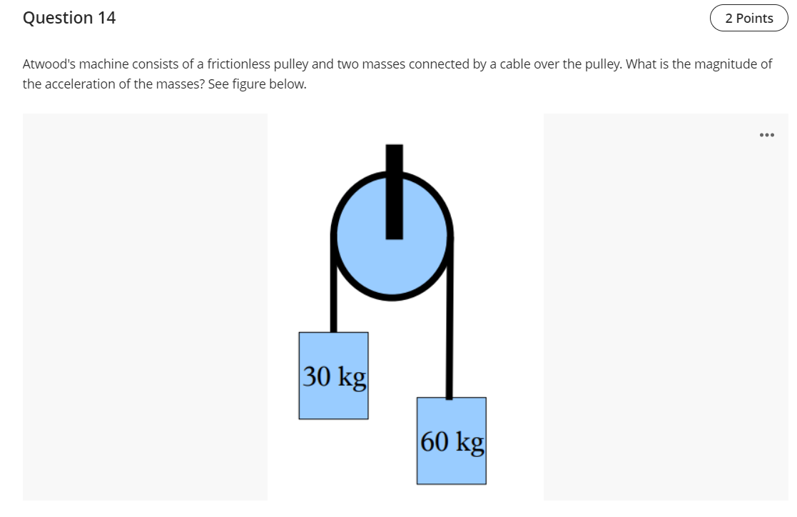 Question 14
2 Points
Atwood's machine consists of a frictionless pulley and two masses connected by a cable over the pulley. What is the magnitude of
the acceleration of the masses? See figure below.
...
30 kg
60 kg
