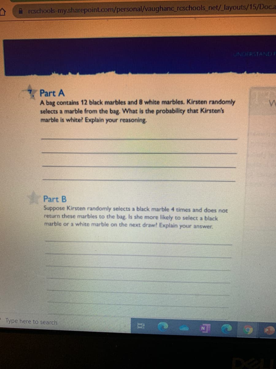 A rcschools-my.sharepoint.com/personal/vaughanc_rcschools_net/_layouts/15/Doc.a
UNDERSTANDE
Part A
A bag contains 12 black marbles and 8 white marbles. Kirsten randomly
selects a marble from the bag. What is the probability that Kirsten's
marble is white? Explain your reasoning.
Part B
Suppose Kirsten randomly selects a black marble 4 times and does not
return these marbles to the bag. Is she more likely to select a black
marble or a white marble on the next draw? Explain your answer.
- Type here to search
DOLL
近
