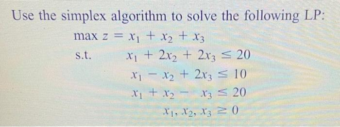 Use the simplex algorithm to solve the following LP:
max z = x₁ + x₂ + x3
s.t.
x₁ + 2x₂ + 2x3 ≤ 20
x₁ - x₂ + 2x3 ≤ 10
X₁ + X₂ X3 ≤ 20
X1, X2, X30
-