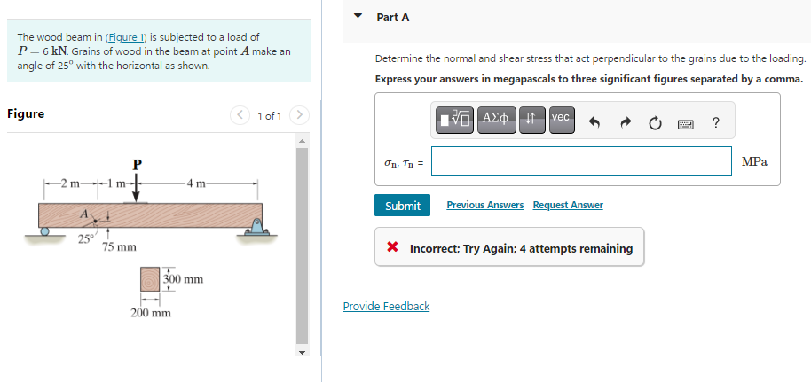 The wood beam in (Figure 1) is subjected to a load of
P = 6 kN. Grains of wood in the beam at point A make an
angle of 25⁰ with the horizontal as shown.
Figure
-2 m-
1 m
P
75 mm
-4 m-
300 mm
200 mm
1 of 1
Part A
Determine the normal and shear stress that act perpendicular to the grains due to the loading.
Express your answers in megapascals to three significant figures separated by a comma.
σn, Tn =
15. ΑΣΦΗ |
vec
Submit Previous Answers Request Answer
Provide Feedback
* Incorrect; Try Again; 4 attempts remaining
GE
?
MPa