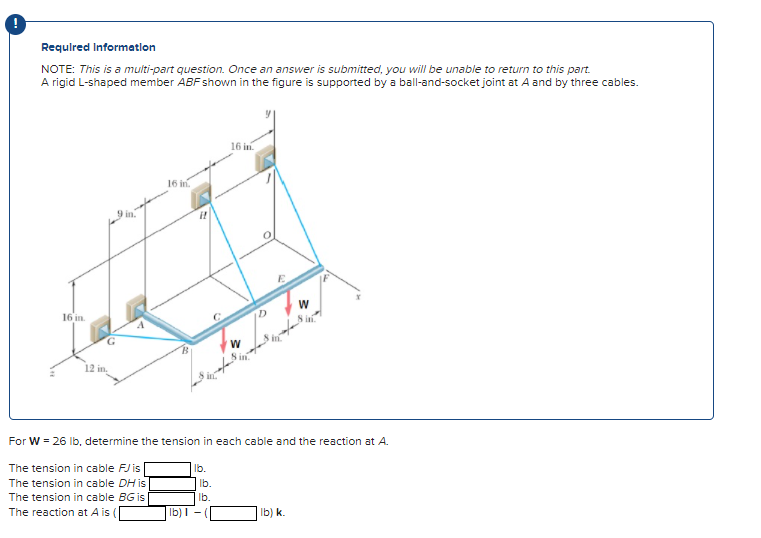 Required Information
NOTE: This is a multi-part question. Once an answer is submitted, you will be unable to return to this part.
A rigid L-shaped member ABF shown in the figure is supported by a ball-and-socket joint at A and by three cables.
16 in.
12 in.
9 in.
16 in.
lb) 1
lb.
16 in
lb.
lb.
O
For W = 26 lb, determine the tension in each cable and the reaction at A.
The tension in cable FJ is
The tension in cable DH is
The tension in cable BG is
The reaction at A is (
ID
W
in
lb) k.