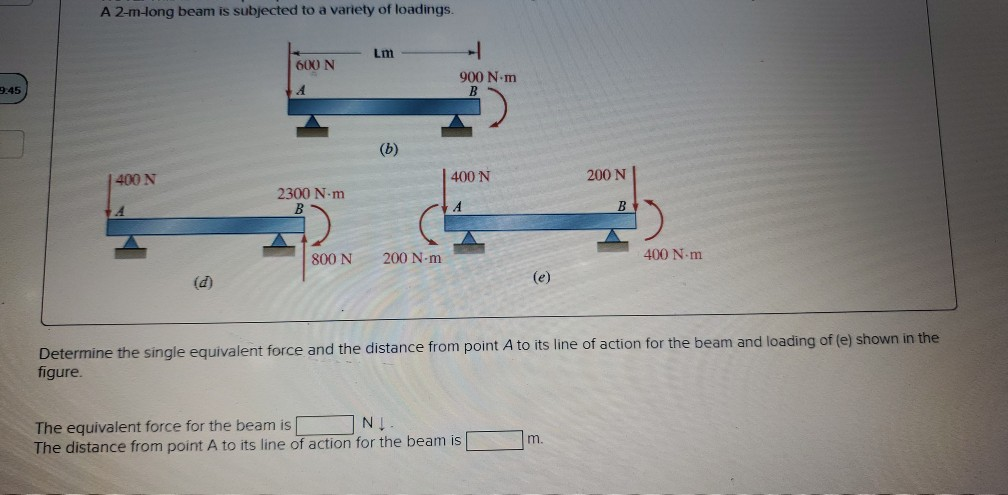 9:45
A 2-m-long beam is subjected to a variety of loadings.
400 N
(d)
600 N
2300 N-m
800 N
Lm
(b)
200 N-m
900 N-m
400 N
(e)
The equivalent force for the beam is
NĮ
The distance from point A to its line of action for the beam is
200 N
m.
B
Determine the single equivalent force and the distance from point A to its line of action for the beam and loading of (e) shown in the
figure.
400 N-m