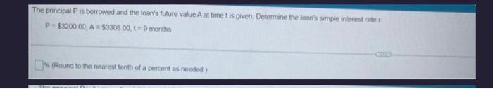 The principal P is borrowed and the loan's future value A at time t is given. Determine the loan's simple interest rate r
P=$3200 00, A=$3308 00,t=9 months
(Round to the nearest tenth of a percent as needed.)