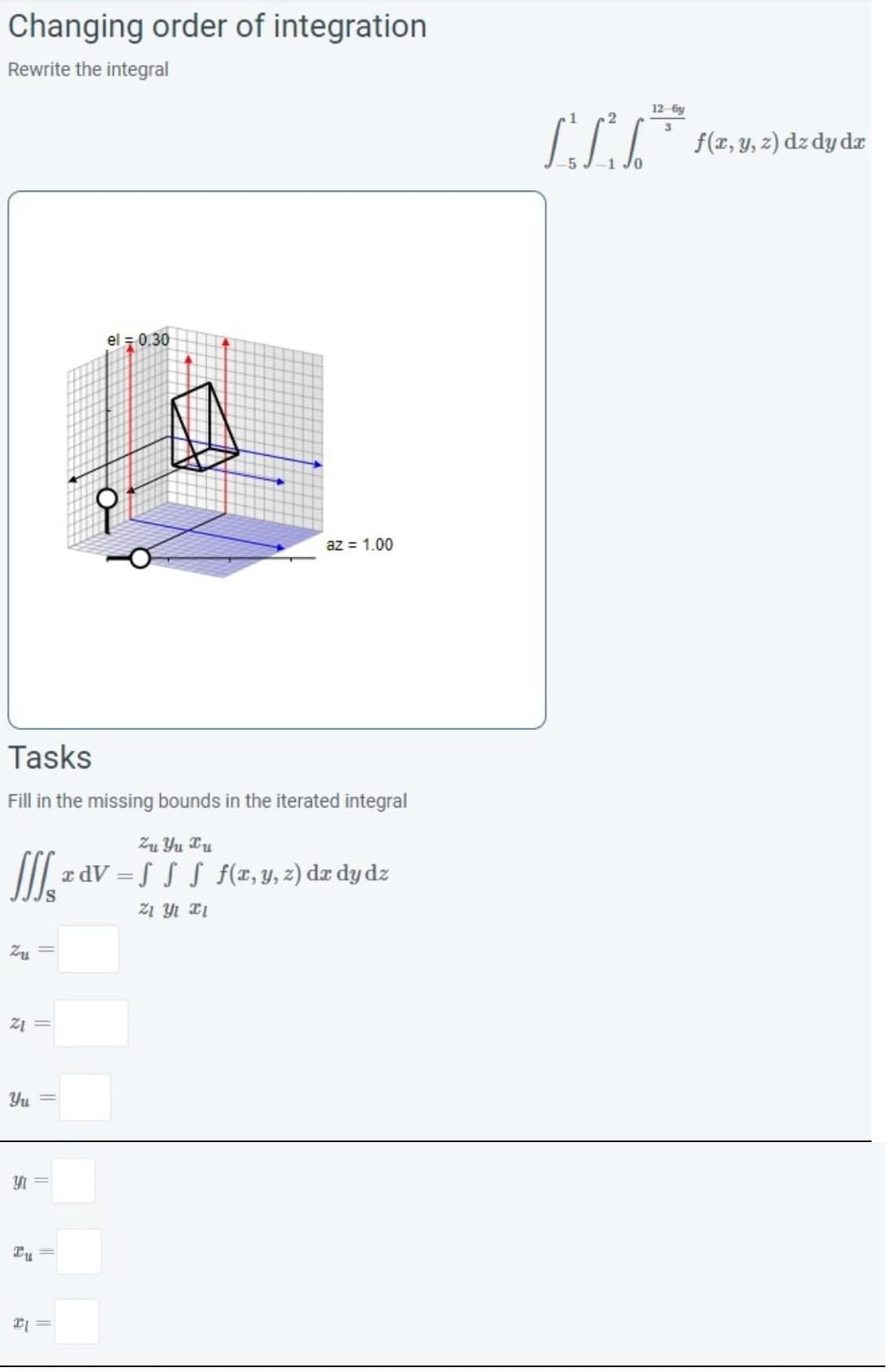 Changing order of integration
Rewrite the integral
Zu
Z1 =
Tasks
Fill in the missing bounds in the iterated integral
Zu Yu Tu
JIJ xdV = f f f f(x, y, z) dx dy dz
Zi Yi Xi
Yu
Y
Tu
el = 0.30
II
8
az = 1.00
2
70
12-6y
3
f(x, y, z) dz dy dr